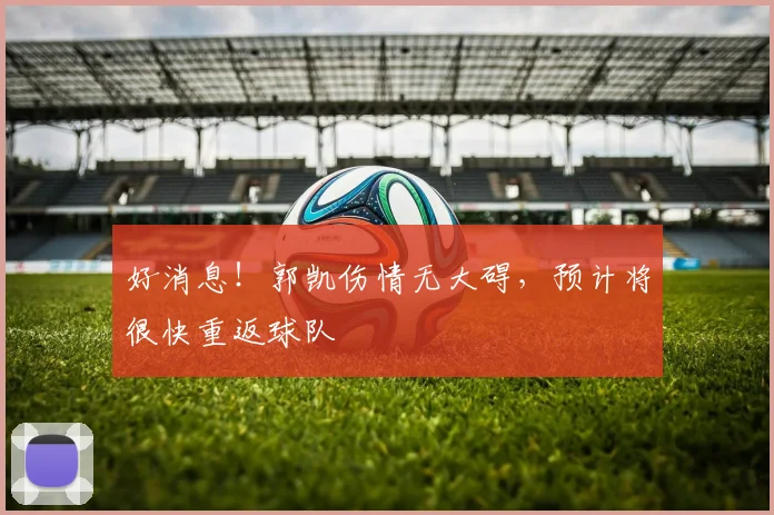 好消息!郭凯伤情无大碍,预计将很快重返球队