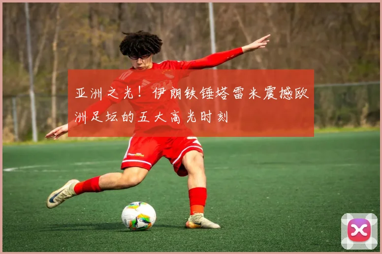 亚洲之光！伊朗铁锤塔雷米震撼欧洲足坛的五大高光时刻
