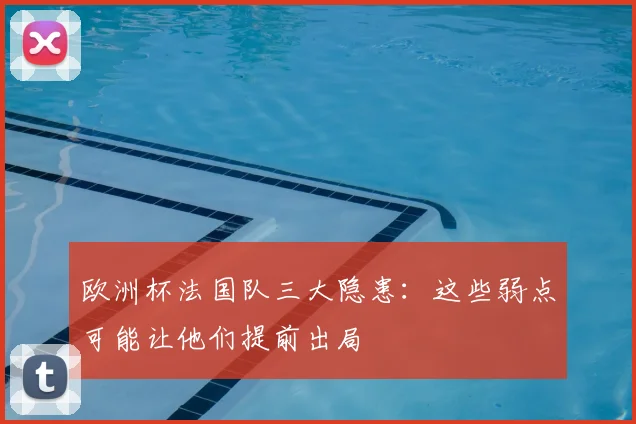 欧洲杯法国队三大隐患：这些弱点可能让他们提前出局
