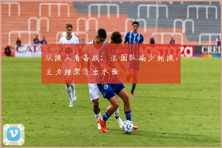 从换人看备战：法国队减少轮换，主力框架浮出水面
