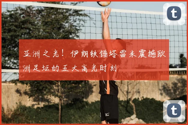 亚洲之光！伊朗铁锤塔雷米震撼欧洲足坛的五大高光时刻