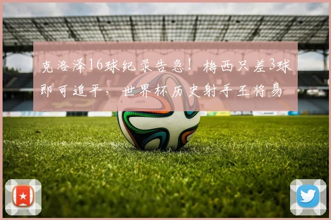克洛泽16球纪录告急！梅西只差3球即可追平，世界杯历史射手王将易主？