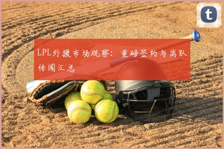 LPL外援市场观察：重磅签约与离队传闻汇总