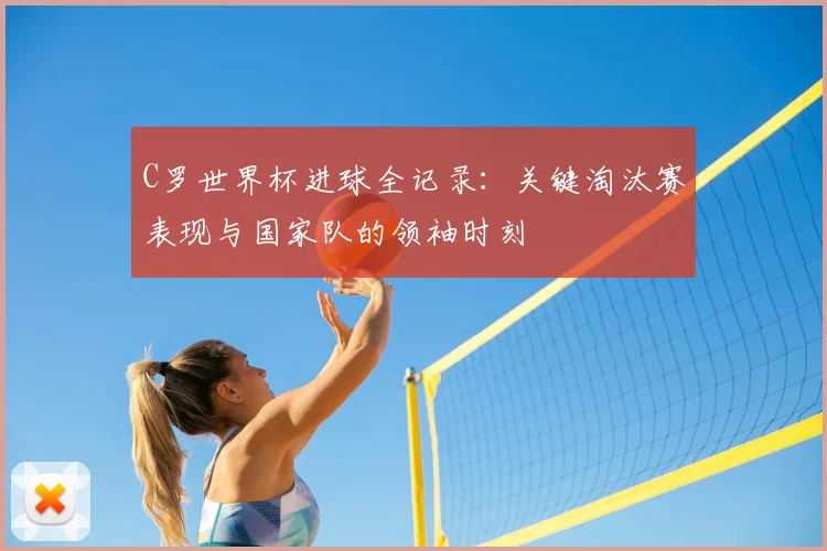 C罗世界杯进球全记录:关键淘汰赛表现与国家队的领袖时刻