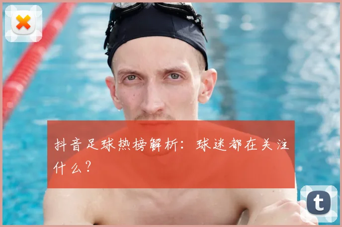 抖音足球热榜解析：球迷都在关注什么？