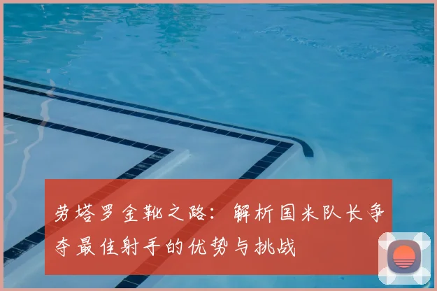 劳塔罗金靴之路：解析国米队长争夺最佳射手的优势与挑战