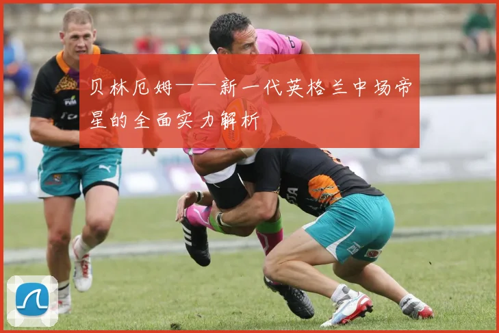 贝林厄姆——新一代英格兰中场帝星的全面实力解析