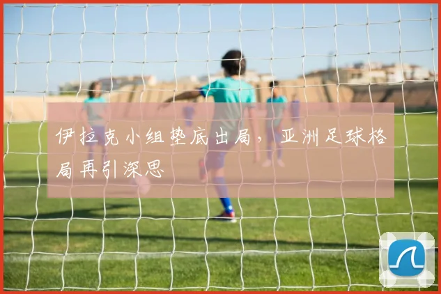伊拉克小组垫底出局,亚洲足球格局再引深思