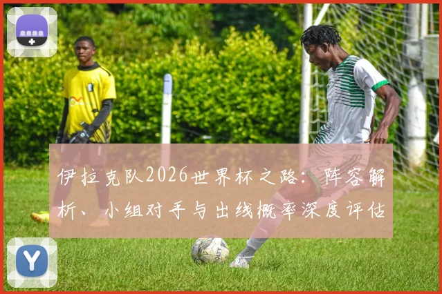 伊拉克队2026世界杯之路:阵容解析、小组对手与出线概率深度评估