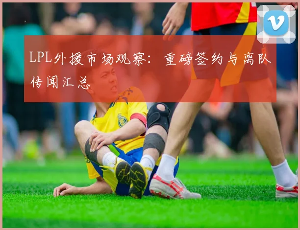 LPL外援市场观察：重磅签约与离队传闻汇总