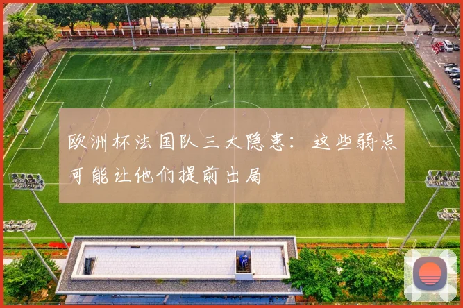 欧洲杯法国队三大隐患:这些弱点可能让他们提前出局