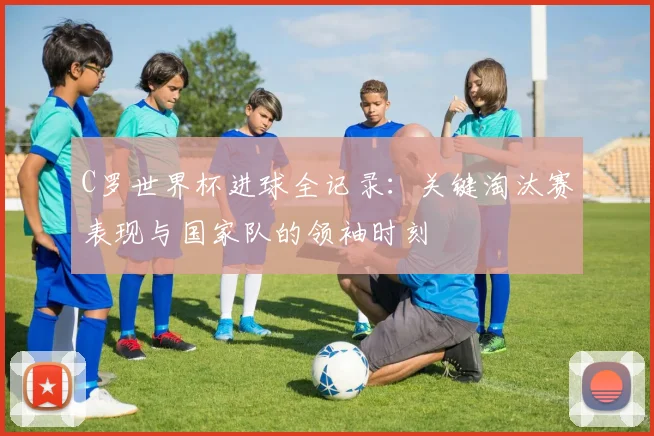 C罗世界杯进球全记录：关键淘汰赛表现与国家队的领袖时刻