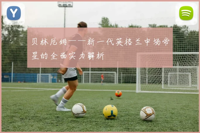 贝林厄姆——新一代英格兰中场帝星的全面实力解析