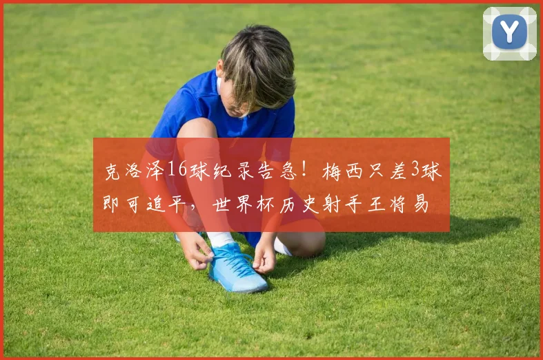 克洛泽16球纪录告急！梅西只差3球即可追平，世界杯历史射手王将易主？