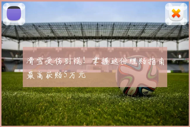 滑雪受伤别慌!掌握这份理赔指南最高获赔5万元