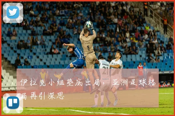 伊拉克小组垫底出局，亚洲足球格局再引深思